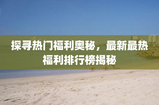 探寻热门福利奥秘，最新最热福利排行榜揭秘
